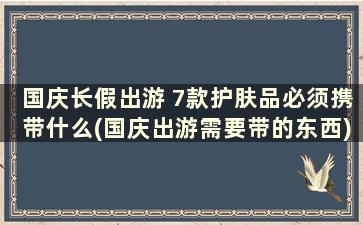 国庆长假出游 7款护肤品必须携带什么(国庆出游需要带的东西)